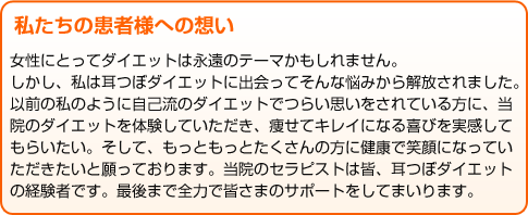 私たちの患者様への想い 女性にとってダイエットは永遠のテーマかもしれません。 しかし、私は耳つぼダイエットに出会ってそんな悩みから解放されました。 以前の私のように自己流のダイエットでつらい思いをされている方に、当院のダイエットを体験していただき、痩せてキレイになる喜びを実感してもらいたい。そして、もっともっとたくさんの方に健康で笑顔になっていただきたいと願っております。当院のセラピストは皆、耳つぼダイエットの経験者です。最後まで全力で皆さまのサポートをしてまいります。